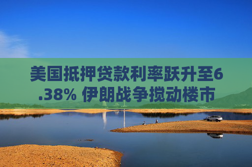 美国抵押贷款利率跃升至6.38% 伊朗战争搅动楼市