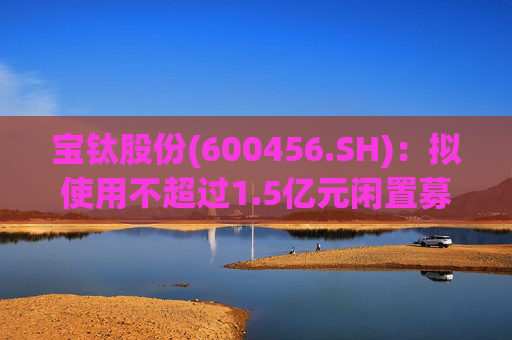 宝钛股份(600456.SH)：拟使用不超过1.5亿元闲置募集资金临时补充流动资金