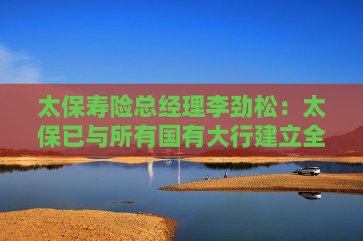 太保寿险总经理李劲松：太保已与所有国有大行建立全面业务合作关系