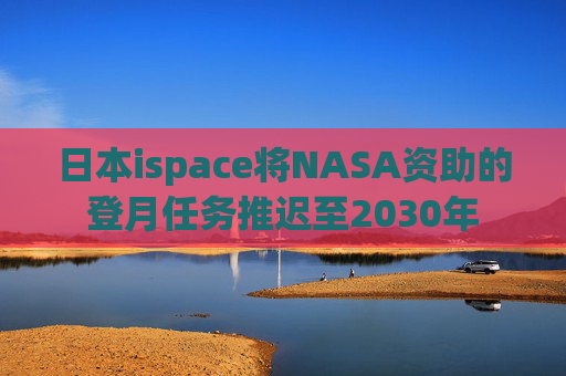 日本ispace将NASA资助的登月任务推迟至2030年