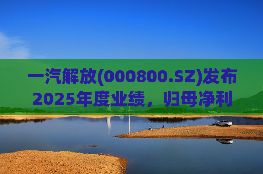 一汽解放(000800.SZ)发布2025年度业绩，归母净利润7.25亿元，增长16.41%