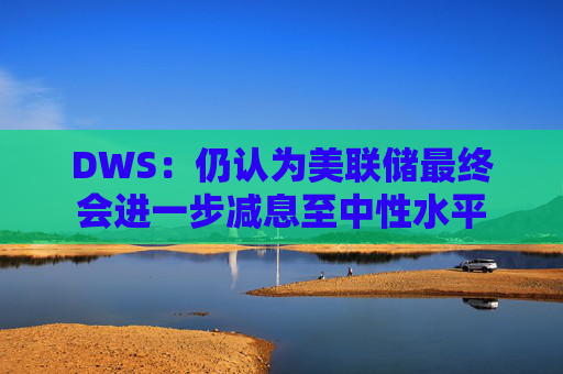 DWS：仍认为美联储最终会进一步减息至中性水平
