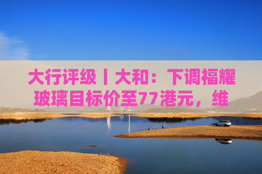大行评级丨大和：下调福耀玻璃目标价至77港元，维持“买入”评级