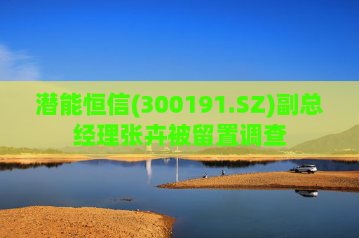 潜能恒信(300191.SZ)副总经理张卉被留置调查