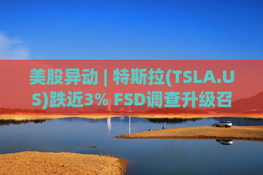 美股异动 | 特斯拉(TSLA.US)跌近3% FSD调查升级召回风险上升