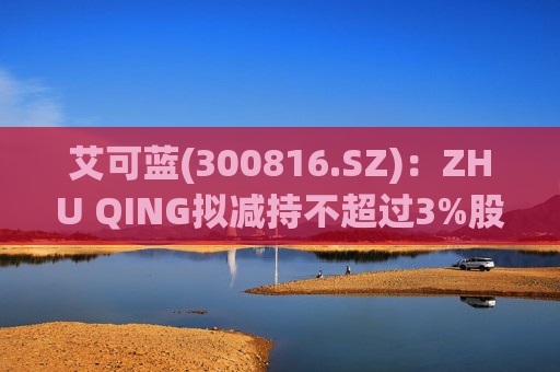 艾可蓝(300816.SZ)：ZHU QING拟减持不超过3%股份