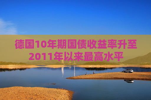 德国10年期国债收益率升至2011年以来最高水平