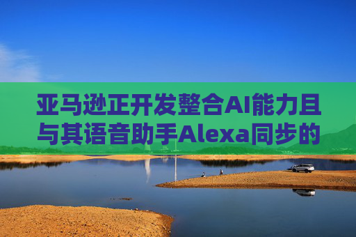 亚马逊正开发整合AI能力且与其语音助手Alexa同步的智能手机