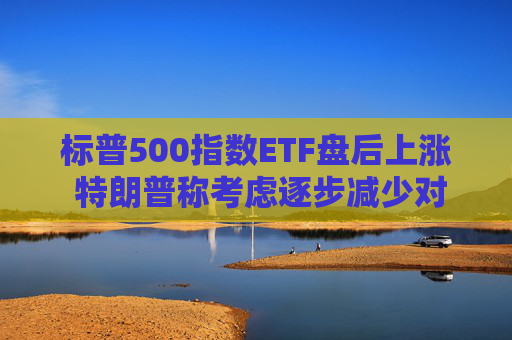 标普500指数ETF盘后上涨 特朗普称考虑逐步减少对伊朗的军事行动