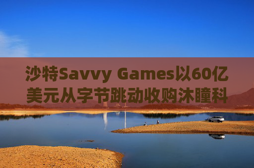 沙特Savvy Games以60亿美元从字节跳动收购沐瞳科技