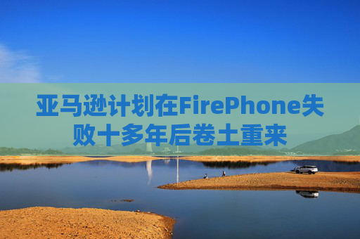 亚马逊计划在FirePhone失败十多年后卷土重来
