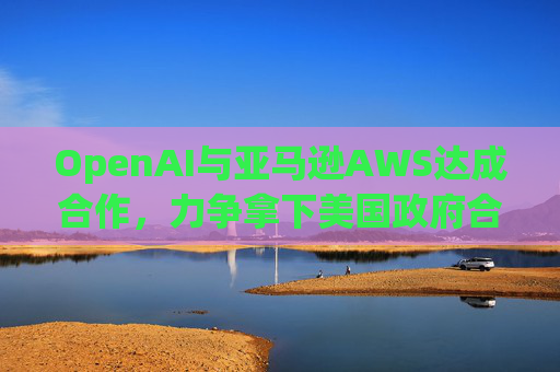 OpenAI与亚马逊AWS达成合作，力争拿下美国政府合同