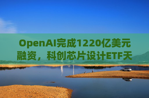 OpenAI完成1220亿美元融资，科创芯片设计ETF天弘标的指数涨超2.6%，连续两日获资金净流入