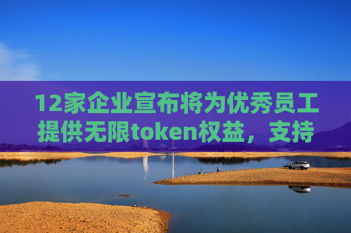 12家企业宣布将为优秀员工提供无限token权益，支持深度使用飞书AI产品