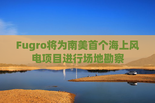 Fugro将为南美首个海上风电项目进行场地勘察
