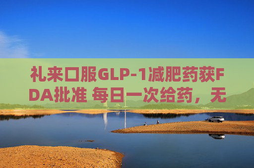 礼来口服GLP-1减肥药获FDA批准 每日一次给药，无饮食限制