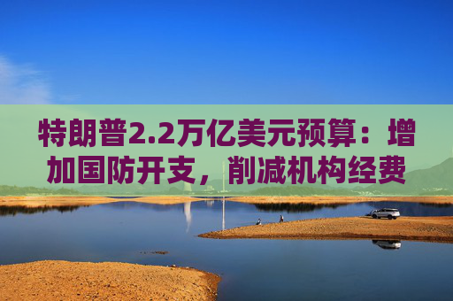 特朗普2.2万亿美元预算：增加国防开支，削减机构经费