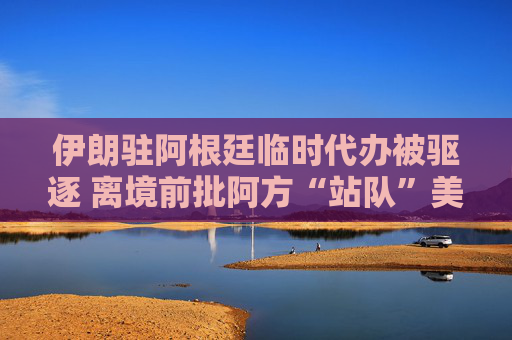 伊朗驻阿根廷临时代办被驱逐 离境前批阿方“站队”美以