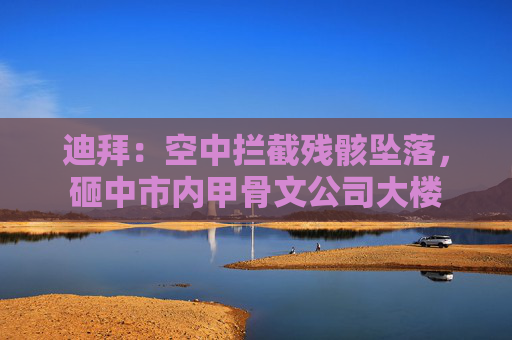 迪拜：空中拦截残骸坠落，砸中市内甲骨文公司大楼