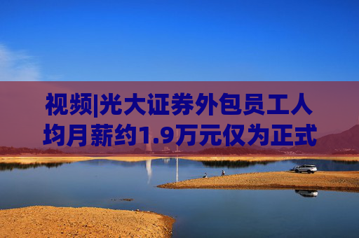 视频|光大证券外包员工人均月薪约1.9万元仅为正式员工46%
