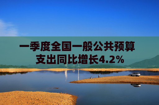 一季度全国一般公共预算  支出同比增长4.2%
