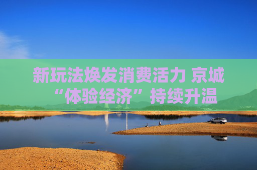 新玩法焕发消费活力 京城“体验经济”持续升温