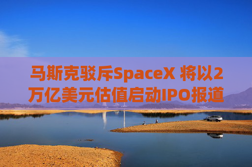马斯克驳斥SpaceX 将以2万亿美元估值启动IPO报道