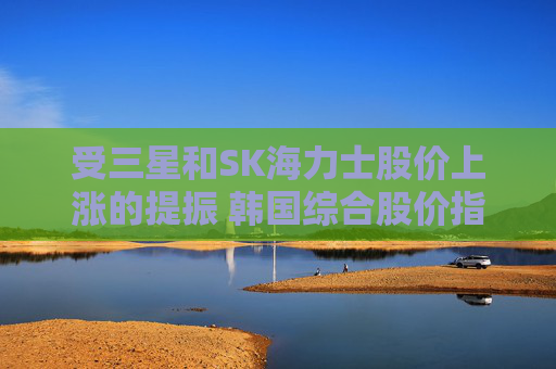 受三星和SK海力士股价上涨的提振 韩国综合股价指数走高