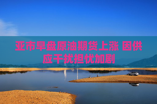 亚市早盘原油期货上涨 因供应干扰担忧加剧