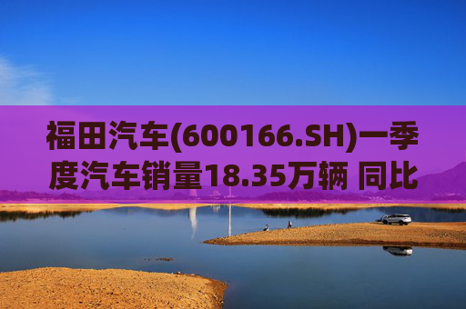 福田汽车(600166.SH)一季度汽车销量18.35万辆 同比增长7.82%