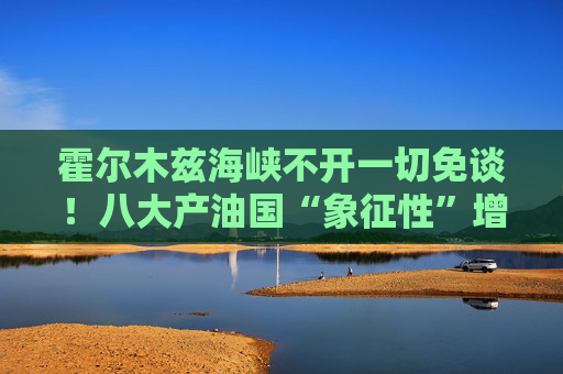 霍尔木兹海峡不开一切免谈！八大产油国“象征性”增产难解史上最大原油供应中断