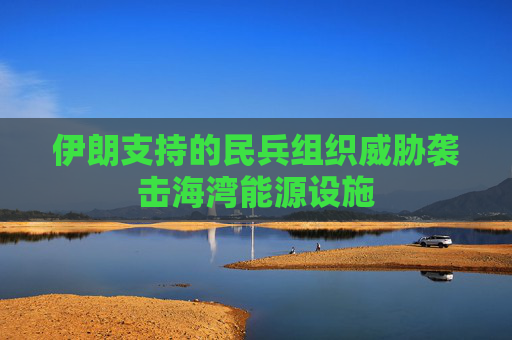 伊朗支持的民兵组织威胁袭击海湾能源设施