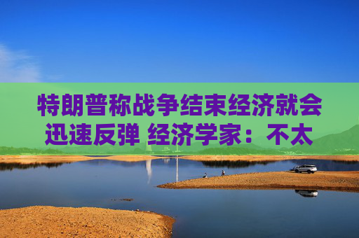 特朗普称战争结束经济就会迅速反弹 经济学家：不太可能回到战前水平