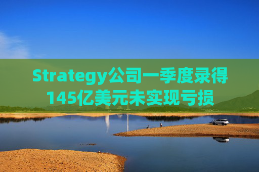 Strategy公司一季度录得145亿美元未实现亏损