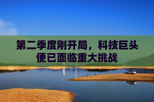 第二季度刚开局，科技巨头便已面临重大挑战