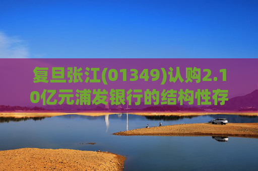 复旦张江(01349)认购2.10亿元浦发银行的结构性存款产品