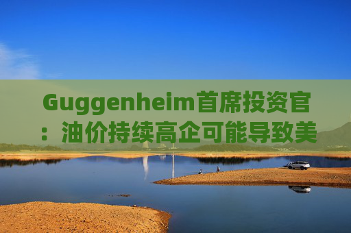 Guggenheim首席投资官：油价持续高企可能导致美国股市下跌10%  第1张