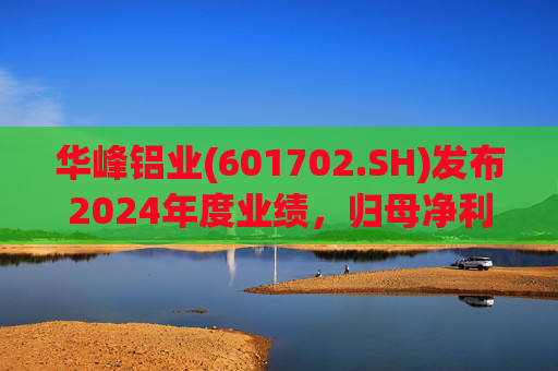 华峰铝业(601702.SH)发布2024年度业绩，归母净利润12.18亿元，同比增长35.44%
