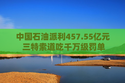 中国石油派利457.55亿元 三特索道吃千万级罚单