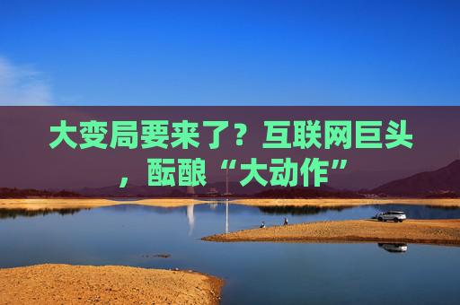 大变局要来了？互联网巨头，酝酿“大动作”