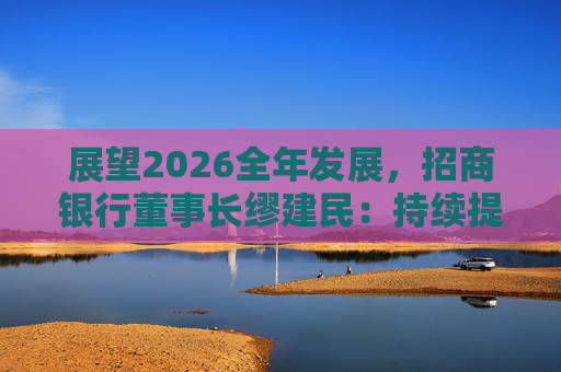 展望2026全年发展，招商银行董事长缪建民：持续提升财富管理、数字科技、风险管理三大能力