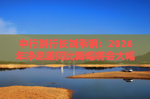 中行副行长刘承钢：2026年净息差同比降幅将会大幅收窄，净利息收入有望实现正增长