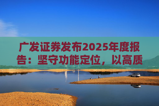 广发证券发布2025年度报告：坚守功能定位，以高质量发展服务国家战略