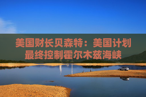 美国财长贝森特：美国计划最终控制霍尔木兹海峡