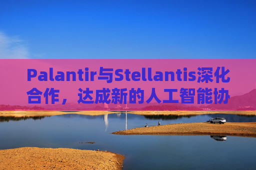 Palantir与Stellantis深化合作，达成新的人工智能协议