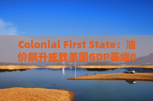 Colonial First State：油价飙升或致美国GDP萎缩0.5%