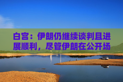 白宫：伊朗仍继续谈判且进展顺利，尽管伊朗在公开场合摆出各种姿态