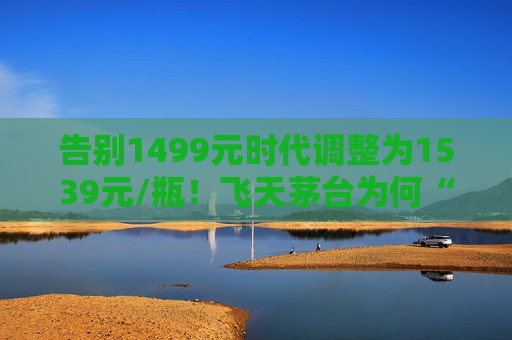 告别1499元时代调整为1539元/瓶！飞天茅台为何“逆市”涨价？
