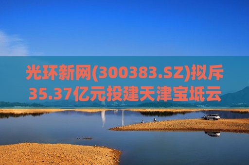 光环新网(300383.SZ)拟斥35.37亿元投建天津宝坻云计算基地三期项目  第1张