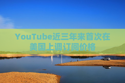 YouTube近三年来首次在美国上调订阅价格
